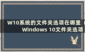 W10系统的文件夹选项在哪里（Windows 10文件夹选项的文件类型在哪里）